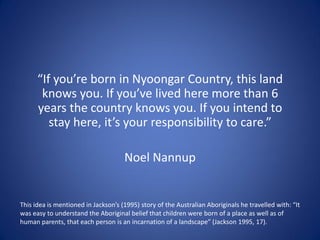 “If you’re born in Nyoongar Country, this land
knows you. If you’ve lived here more than 6
years the country knows you. If you intend to
stay here, it’s your responsibility to care.”
Noel Nannup
This idea is mentioned in Jackson’s (1995) story of the Australian Aboriginals he travelled with: “It
was easy to understand the Aboriginal belief that children were born of a place as well as of
human parents, that each person is an incarnation of a landscape” (Jackson 1995, 17).
 