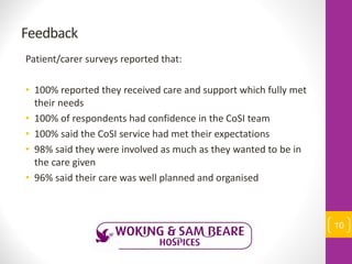 Feedback
Patient/carer surveys reported that:
• 100% reported they received care and support which fully met
their needs
• 100% of respondents had confidence in the CoSI team
• 100% said the CoSI service had met their expectations
• 98% said they were involved as much as they wanted to be in
the care given
• 96% said their care was well planned and organised
10
 