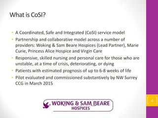 What is CoSI?
• A Coordinated, Safe and Integrated (CoSI) service model
• Partnership and collaborative model across a number of
providers: Woking & Sam Beare Hospices (Lead Partner), Marie
Curie, Princess Alice Hospice and Virgin Care
• Responsive, skilled nursing and personal care for those who are
unstable, at a time of crisis, deteriorating, or dying
• Patients with estimated prognosis of up to 6-8 weeks of life
• Pilot evaluated and commissioned substantively by NW Surrey
CCG in March 2015
4
 