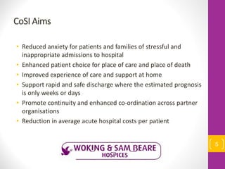 CoSI Aims
• Reduced anxiety for patients and families of stressful and
inappropriate admissions to hospital
• Enhanced patient choice for place of care and place of death
• Improved experience of care and support at home
• Support rapid and safe discharge where the estimated prognosis
is only weeks or days
• Promote continuity and enhanced co-ordination across partner
organisations
• Reduction in average acute hospital costs per patient
5
 