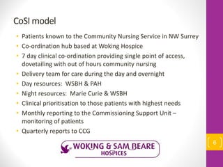 CoSI model
• Patients known to the Community Nursing Service in NW Surrey
• Co-ordination hub based at Woking Hospice
• 7 day clinical co-ordination providing single point of access,
dovetailing with out of hours community nursing
• Delivery team for care during the day and overnight
• Day resources: WSBH & PAH
• Night resources: Marie Curie & WSBH
• Clinical prioritisation to those patients with highest needs
• Monthly reporting to the Commissioning Support Unit –
monitoring of patients
• Quarterly reports to CCG
6
 