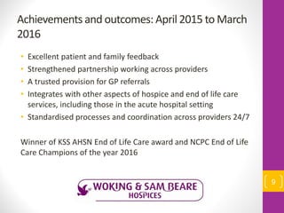 Achievements and outcomes: April 2015 to March
2016
• Excellent patient and family feedback
• Strengthened partnership working across providers
• A trusted provision for GP referrals
• Integrates with other aspects of hospice and end of life care
services, including those in the acute hospital setting
• Standardised processes and coordination across providers 24/7
Winner of KSS AHSN End of Life Care award and NCPC End of Life
Care Champions of the year 2016
9
 