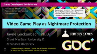 Video Game Play as Nightmare Protection
Jayne Gackenbach, Ph.D.
Grant MacEwan University &
Athabasca University
Thanks to Evelyn Ellerman, Christie Hall, Katherine Wisniewski,
& Mary-Lynn Ferguson for their help on this project
Gackenbach, J.I. (2011, Feb.). Video Game
Play as Nightmare Protection. Paper
presented at the annual Game Developers
Conference, San Francisco, CA.
 