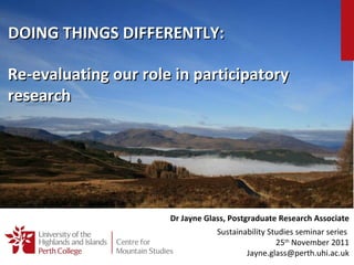 Re-evaluating our role in participatory research Dr Jayne Glass, Postgraduate Research Associate Sustainability Studies seminar series  25 th  November 2011 [email_address] DOING THINGS DIFFERENTLY: 