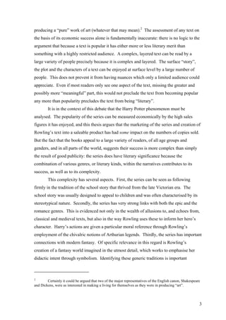 producing a “pure” work of art (whatever that may mean).2
The assessment of any text on
the basis of its economic success alone is fundamentally inaccurate: there is no logic to the
argument that because a text is popular it has either more or less literary merit than
something with a highly restricted audience. A complex, layered text can be read by a
large variety of people precisely because it is complex and layered. The surface “story”,
the plot and the characters of a text can be enjoyed at surface level by a large number of
people. This does not prevent it from having nuances which only a limited audience could
appreciate. Even if most readers only see one aspect of the text, missing the greater and
possibly more “meaningful” part, this would not preclude the text from becoming popular
any more than popularity precludes the text from being “literary”.
It is in the context of this debate that the Harry Potter phenomenon must be
analysed. The popularity of the series can be measured economically by the high sales
figures it has enjoyed, and this thesis argues that the marketing of the series and creation of
Rowling’s text into a saleable product has had some impact on the numbers of copies sold.
But the fact that the books appeal to a large variety of readers, of all age groups and
genders, and in all parts of the world, suggests their success is more complex than simply
the result of good publicity: the series does have literary significance because the
combination of various genres, or literary kinds, within the narratives contributes to its
success, as well as to its complexity.
This complexity has several aspects. First, the series can be seen as following
firmly in the tradition of the school story that thrived from the late Victorian era. The
school story was usually designed to appeal to children and was often characterised by its
stereotypical nature. Secondly, the series has very strong links with both the epic and the
romance genres. This is evidenced not only in the wealth of allusions to, and echoes from,
classical and medieval texts, but also in the way Rowling uses these to inform her hero’s
character. Harry’s actions are given a particular moral reference through Rowling’s
employment of the chivalric notions of Arthurian legends. Thirdly, the series has important
connections with modern fantasy. Of specific relevance in this regard is Rowling’s
creation of a fantasy world imagined in the utmost detail, which works to emphasise her
didactic intent through symbolism. Identifying these generic traditions is important
2
Certainly it could be argued that two of the major representatives of the English canon, Shakespeare
and Dickens, were as interested in making a living for themselves as they were in producing “art”.
3
 