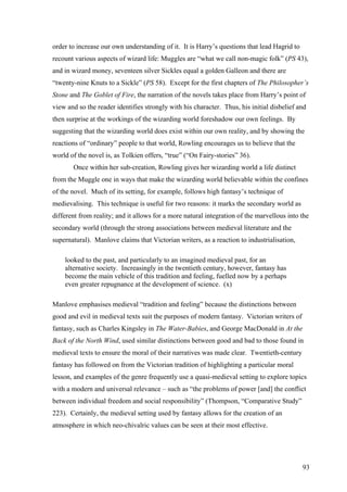 order to increase our own understanding of it. It is Harry’s questions that lead Hagrid to
recount various aspects of wizard life: Muggles are “what we call non-magic folk” (PS 43),
and in wizard money, seventeen silver Sickles equal a golden Galleon and there are
“twenty-nine Knuts to a Sickle” (PS 58). Except for the first chapters of The Philosopher’s
Stone and The Goblet of Fire, the narration of the novels takes place from Harry’s point of
view and so the reader identifies strongly with his character. Thus, his initial disbelief and
then surprise at the workings of the wizarding world foreshadow our own feelings. By
suggesting that the wizarding world does exist within our own reality, and by showing the
reactions of “ordinary” people to that world, Rowling encourages us to believe that the
world of the novel is, as Tolkien offers, “true” (“On Fairy-stories” 36).
Once within her sub-creation, Rowling gives her wizarding world a life distinct
from the Muggle one in ways that make the wizarding world believable within the confines
of the novel. Much of its setting, for example, follows high fantasy’s technique of
medievalising. This technique is useful for two reasons: it marks the secondary world as
different from reality; and it allows for a more natural integration of the marvellous into the
secondary world (through the strong associations between medieval literature and the
supernatural). Manlove claims that Victorian writers, as a reaction to industrialisation,
looked to the past, and particularly to an imagined medieval past, for an
alternative society. Increasingly in the twentieth century, however, fantasy has
become the main vehicle of this tradition and feeling, fuelled now by a perhaps
even greater repugnance at the development of science. (x)
Manlove emphasises medieval “tradition and feeling” because the distinctions between
good and evil in medieval texts suit the purposes of modern fantasy. Victorian writers of
fantasy, such as Charles Kingsley in The Water-Babies, and George MacDonald in At the
Back of the North Wind, used similar distinctions between good and bad to those found in
medieval texts to ensure the moral of their narratives was made clear. Twentieth-century
fantasy has followed on from the Victorian tradition of highlighting a particular moral
lesson, and examples of the genre frequently use a quasi-medieval setting to explore topics
with a modern and universal relevance – such as “the problems of power [and] the conflict
between individual freedom and social responsibility” (Thompson, “Comparative Study”
223). Certainly, the medieval setting used by fantasy allows for the creation of an
atmosphere in which neo-chivalric values can be seen at their most effective.
93
 