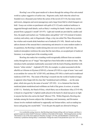 Rowling’s use of the quasi-medieval is shown through the setting of her sub-created
world as a place suggestive of earlier eras. Hogwarts castle, built when the school was
founded over a thousand years before the action of the novels (CS 114), has many turrets
and towers, dungeons and secret passageways and a large Great Hall in which banquets are
held. Essays are written on parchment with quills (CS 112) and a medieval ambience is
suggested through small details, such as Harry’s washing his hands “under the icy jet that
poured from a gargoyle’s mouth” (PA 97). Light and warmth are provided by candles and
fires, the pupils and teachers use “Golden plates and goblets” (GF 153) instead of modern
crockery and cutlery, and, in Hogsmeade village, a tiny inn called The Three Broomsticks
has witches and wizards drink butterbeer out of tankards (PA 149). Details such as these
add an element of the unusual that is entertaining and attractive to some modern readers in
its quaintness, but Rowling’s medievalising does not exist in and for itself only: the
medieval atmosphere reinforces the sense that the marvellous, an accepted part of medieval
literature, is an integral part of the wizarding world.
Rowling also makes her wizarding world recognisably different from our modern
reality through her use of “magic” that might have been believable in medieval times. She
introduces herbs and plants traditionally associated with the kind of healing identified with
historic “white witches”. Asphodel (PS 102), for example, is a plant associated with the
afterlife as it blooms in Elysium (COD 63), a bezoar (PS 103) is a type of stone “once used
as an antidote for various ills” (COD 105), and dittany (PS 168) is a herb used in traditional
medicine (COD 341). The extent of Rowling’s research into the world of medieval magic
is apparent when Snape tells his class that “monkshood and wolfsbane … are the same
plant, which also goes by the name of aconite” (PS 103) – it is a botanical fact that the
medicinal plants monkshood and wolfsbane are both of the genus Aconitum, or aconite
(COD 11). Similarly, the Hand of Glory, which Harry sees in Knockturn Alley (CS 43-44),
is based on a legend that “a lighted candle placed in the hand of a dead man gives no light
to anyone but him who carries the hand” (Brewer 574). Within Hogwarts, Rowling also
includes among the lessons subjects like Arithmancy and Astronomy, and Divination
classes involve methods traditional to supposedly real fortune-tellers, such as reading tea-
leaves and gazing into crystal balls.6
Even the pets the pupils are allowed to bring to
6
It is worthwhile noting, however, that Rowling treats fortune-telling with wry humour, and there is
general scepticism about Sybill Trelawney’s abilities in the field of Divination. McGonagall points out that
“Divination is one of the most imprecise branches of magic” (PA 84), and Dumbledore comments that
Trelawney’s prediction during Harry’s examination “brings her total of real predictions up to two” (PA 311).
94
 