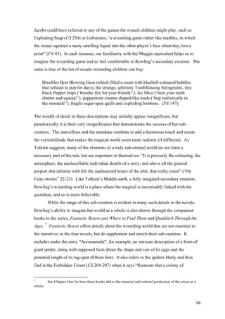 Jacobs could have referred to any of the games the wizard children might play, such as
Exploding Snap (CS 250) or Gobstones, “a wizarding game rather like marbles, in which
the stones squirted a nasty-smelling liquid into the other player’s face when they lost a
point” (PA 43). In each instance, our familiarity with the Muggle equivalent helps us to
imagine the wizarding game and so feel comfortable in Rowling’s secondary creation. The
same is true of the list of sweets wizarding children can buy:
Droobles Best Blowing Gum (which filled a room with bluebell-coloured bubbles
that refused to pop for days), the strange, splintery Toothflossing Stringmints, tiny
black Pepper Imps (‘breathe fire for your friends!’), Ice Mice (‘hear your teeth
chatter and squeak!’), peppermint creams shaped like toads (‘hop realistically in
the stomach!’), fragile sugar-spun quills and exploding bonbons. (PA 147)
The wealth of detail in these descriptions may initially appear insignificant, but
paradoxically it is their very insignificance that demonstrates the success of her sub-
creation. The marvellous and the mundane combine to add a humorous touch and create
the verisimilitude that makes the magical world seem more realistic (if different). As
Tolkien suggests, many of the elements of a truly sub-created world do not form a
necessary part of the tale, but are important in themselves: “It is precisely the colouring, the
atmosphere, the unclassifiable individual details of a story, and above all the general
purport that informs with life the undissected bones of the plot, that really count” (“On
Fairy-stories” 22-23). Like Tolkien’s Middle-earth, a fully imagined secondary creation,
Rowling’s wizarding world is a place where the magical is inextricably linked with the
quotidian, and so is more believable.
While the range of this sub-creation is evident in many such details in the novels,
Rowling’s ability to imagine her world as a whole is also shown through the companion
books to the series, Fantastic Beasts and Where to Find Them and Quidditch Through the
Ages. 7
Fantastic Beasts offers details about the wizarding world that are not essential to
the narratives in the four novels, but do supplement and enrich their sub-creation. It
includes under the entry “Acromantula”, for example, an intricate description of a form of
giant spider, along with supposed facts about the shape and size of its eggs and the
potential length of its leg-span (fifteen feet). It also refers to the spiders Harry and Ron
find in the Forbidden Forest (CS 204-207) when it says “Rumours that a colony of
7
See Chapter One for how these books add to the material and cultural production of the series as a
whole.
96
 