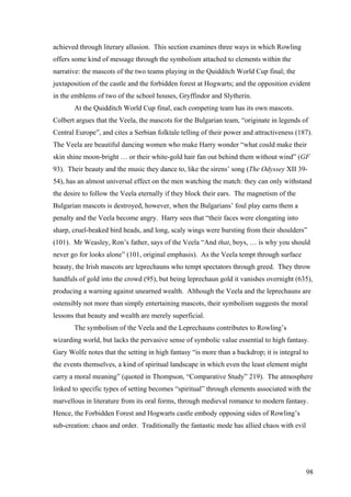 achieved through literary allusion. This section examines three ways in which Rowling
offers some kind of message through the symbolism attached to elements within the
narrative: the mascots of the two teams playing in the Quidditch World Cup final; the
juxtaposition of the castle and the forbidden forest at Hogwarts; and the opposition evident
in the emblems of two of the school houses, Gryffindor and Slytherin.
At the Quidditch World Cup final, each competing team has its own mascots.
Colbert argues that the Veela, the mascots for the Bulgarian team, “originate in legends of
Central Europe”, and cites a Serbian folktale telling of their power and attractiveness (187).
The Veela are beautiful dancing women who make Harry wonder “what could make their
skin shine moon-bright … or their white-gold hair fan out behind them without wind” (GF
93). Their beauty and the music they dance to, like the sirens’ song (The Odyssey XII 39-
54), has an almost universal effect on the men watching the match: they can only withstand
the desire to follow the Veela eternally if they block their ears. The magnetism of the
Bulgarian mascots is destroyed, however, when the Bulgarians’ foul play earns them a
penalty and the Veela become angry. Harry sees that “their faces were elongating into
sharp, cruel-beaked bird heads, and long, scaly wings were bursting from their shoulders”
(101). Mr Weasley, Ron’s father, says of the Veela “And that, boys, … is why you should
never go for looks alone” (101, original emphasis). As the Veela tempt through surface
beauty, the Irish mascots are leprechauns who tempt spectators through greed. They throw
handfuls of gold into the crowd (95), but being leprechaun gold it vanishes overnight (635),
producing a warning against unearned wealth. Although the Veela and the leprechauns are
ostensibly not more than simply entertaining mascots, their symbolism suggests the moral
lessons that beauty and wealth are merely superficial.
The symbolism of the Veela and the Leprechauns contributes to Rowling’s
wizarding world, but lacks the pervasive sense of symbolic value essential to high fantasy.
Gary Wolfe notes that the setting in high fantasy “is more than a backdrop; it is integral to
the events themselves, a kind of spiritual landscape in which even the least element might
carry a moral meaning” (quoted in Thompson, “Comparative Study” 219). The atmosphere
linked to specific types of setting becomes “spiritual” through elements associated with the
marvellous in literature from its oral forms, through medieval romance to modern fantasy.
Hence, the Forbidden Forest and Hogwarts castle embody opposing sides of Rowling’s
sub-creation: chaos and order. Traditionally the fantastic mode has allied chaos with evil
98
 