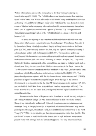 Willow which attacks anyone who comes close to it with a violence bordering on
inexplicable rage (CS 59-60). The Forbidden Forest and its malevolent willow tree thus
recall Tolkien’s Old Man Willow which tries to kill Frodo, Merry and Pip (The Fellowship
of the Ring 156), and David Eddings’s wood where “it felt as if the oaks themselves were
aware of [Garion] and were passing information about his movements among themselves
with a kind of vegetative communication” (Queen of Sorcery 217). This preternatural
element encourages the perception of the Forbidden Forest as a place of disorder, and
hence of evil.
The dread and mystery of the Forbidden Forest are increased because each time
Harry enters it he becomes vulnerable to some form of danger. When he and Ron enter it
by themselves, Harry “vividly [remembers] Hagrid advising him not to leave the Forest
path” (CS 202), and when they do leave the path, they are captured and nearly killed by a
colony of giant spiders with clicking pincers (204-207). The monstrous spiders are
terrifying and life-threatening; moreover spiders are traditionally seen as evil through their
medieval associations with “the Devil’s ensnaring of sinners” (Cooper 216). They share
the forest with other creatures and, while some of these are meant to be benevolent, such as
the unicorns, Harry does not experience this benevolence when in the forest. Instead, in
The Philosopher’s Stone, when Harry reaches “the heart of the Forest”, the unicorn he finds
is dead and a hooded figure bends over the unicorn to drink its blood (186-187). This
perversion of goodness together with the fact that the forest “hides many secrets” (PS 185),
presents it as a place full of foreboding and danger. Even the edge of the forest is
threatening: it is on its outskirts that the elder Mr Crouch emerges in his madness (GF 480),
and just inside it that Viktor Krum is attacked and knocked unconscious (GF 486). The
beasts that live in it, and the forest itself, consequently become expressive of forces that
cannot be controlled.
In contrast to the forest is Hogwarts castle, described as one of “the only safe places
left” during Voldemort’s reign (PS 45). In its normal role as both school and home to
Harry, it is a place of order and control. Although it contains many secret passages and
stairways, Harry is always given ways to negotiate it, such as the Marauder’s Map and the
painting of Sir Cadogan, which helps Harry, Ron and Hermione find their way to the North
Tower (PA 77-78) – its peculiarities are therefore seen as exciting rather than fearful . The
castle itself is meant to recall the idea of a fortress, and its high walls and many towers
provide Harry with a refuge from his former unhappiness. The only times his safety is
100
 