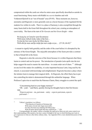 compromised within the castle are when he enters areas specifically described as outside its
usual functioning: Harry meets with Riddle in a secret chamber and with
Voldemort/Quirrell in an “out of bounds” area (PS 95). These moments are, however,
anomalies and Hogwarts is more generally seen as a haven because of the regulated life the
students live within its walls. That it is a place of harmony is also exemplified through the
many feasts held in the Great Hall throughout the school year, creating an atmosphere of
conviviality. The feast at the start of Sir Gawain and the Green Knight – when
Þis kyng lay at Camylot vpon Krystmasse
With mony luflych lorde, ledez of þe best…
For þer þe fest watz ilyche ful fiften dayes,
With alle þe mete and þe mirþe þat men couþe avyse… (37-38; 44-45)11
– is meant to signify both geniality and the order of the court before it is disrupted by the
entrance of the Green Knight. The enjoyable atmosphere of the feasts provides a contrast
to that of dread felt in the forest.
Hogwarts is also the converse of the forest because it is within Hogwarts that Harry
learns to control and use his power. The introduction of pseudo-Latin spells into the text
helps suggest the need to master the marvellous – to create order out of chaos. 12
Although
on one level this makes for credibility, it is also important because Latin, long used by the
church, is associated with knowledge and enlightenment: Hogwarts becomes a place where
the initiates learn to manage their magical skills. At Hogwarts, the effort Harry has to put
into controlling his talent is demonstrated through this unfamiliar language. When
Professor Lupin tries to teach him the Patronus Charm, Harry struggles to control the spell:
‘Concentrating hard on your happy memory?’
‘Oh – yeah –’ said Harry, quickly forcing his thoughts back to that first broom-
ride.
‘Expecto patrono – no, patronum – sorry – expecto patronum, expecto
patronum –’
11
Tolkien’s translation is as follows
“This king lay at Camelot at Christmas-tide
With many a lovely lord, lieges most noble…
For there the feast was unfailing full fifteen days
With all meats and all mirth that men could devise…” (26)
12
Correspondingly, the readers’ ability to decipher the spells gives them not only some control over
their understanding of the narrative, but also a sense of delight in the way in which Rowling uses Latin to
give expression to what are often fairly ordinary ideas. See Appendix B for a more detailed discussion of this
“magic”.
101
 