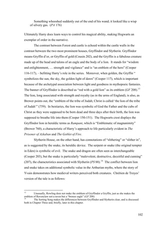 Something whooshed suddenly out of the end of his wand; it looked like a wisp
of silvery gas. (PA 176)
Ultimately Harry does learn ways to control his magical ability, making Hogwarts an
exemplar of order in the narrative.
The contrast between Forest and castle is echoed within the castle walls in the
contrast between the two most prominent houses, Gryffindor and Slytherin. Gryffindor
means Gryffin d’or, or Gryffin of gold (Cousin 202), and the Gryffin is a fabulous creature
made up of the head and talons of an eagle and the body of a lion. It stands for “wisdom
and enlightenment, … strength and vigilance” and is “an emblem of the hero” (Cooper
116-117), – befitting Harry’s role in the series. Moreover, when golden, the Gryffin “
symbolizes the sun, the sky, the golden light of dawn” (Cooper 117), which is important
because of the archetypal association between light and goodness in mythopoeic fantasies.
The banner of Gryffindor is described as “red with a gold lion” as its emblem (GF 208).13
The lion, long associated with strength and royalty (as in the arms of England), is also, as
Brewer points out, the “emblem of the tribe of Judah; Christ is called ‘the lion of the tribe
of Judah’” (759). In bestiaries, the lion was symbolic of God the Father and the cubs of
Christ as they were supposed to be born dead and three days after their birth, the lion was
supposed to breathe life into them (Cooper 150-151). The Hogwarts crest displays the
Gryffindor lion in heraldic terms as Rampant, which is “Emblematic of magnanimity”
(Brewer 760), a characteristic of Harry’s approach to life particularly evident in The
Prisoner of Azkaban and The Goblet of Fire.
Slytherin House, on the other hand, has connotations of “slithering” or “slither in”,
as is suggested by the snake, its heraldic device. The serpent or snake (the original tempter
in Eden) is symbolic of evil. The snake and dragon are often seen as interchangeable
(Cooper 203), but the snake is particularly “malevolent, destructive, deceitful and cunning”
(207), the characteristics associated with Slytherin (PS 88).14
The conflict between lion
and snake takes on additional symbolic value in the Arthurian myths, where the story of
Yvain demonstrates how medieval writers perceived both creatures. Chrétien de Troyes’
version of the tale is as follows:
13
Unusually, Rowling does not make the emblem of Gryffindor a Gryffin, just as she makes the
emblem of Ravenclaw not a raven but a “bronze eagle” (GF 208)
14
The Sorting Song makes the differences between Gryffindor and Slytherin clear, and is discussed
both in Chapter Three and, briefly, later in this chapter.
102
 