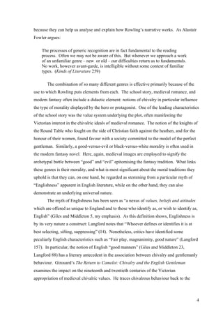 because they can help us analyse and explain how Rowling’s narrative works. As Alastair
Fowler argues:
The processes of generic recognition are in fact fundamental to the reading
process. Often we may not be aware of this. But whenever we approach a work
of an unfamiliar genre – new or old – our difficulties return us to fundamentals.
No work, however avant-garde, is intelligible without some context of familiar
types. (Kinds of Literature 259)
The combination of so many different genres is effective primarily because of the
use to which Rowling puts elements from each. The school story, medieval romance, and
modern fantasy often include a didactic element: notions of chivalry in particular influence
the type of morality displayed by the hero or protagonist. One of the leading characteristics
of the school story was the value system underlying the plot, often manifesting the
Victorian interest in the chivalric ideals of medieval romance. The notion of the knights of
the Round Table who fought on the side of Christian faith against the heathen, and for the
honour of their women, found favour with a society committed to the model of the perfect
gentleman. Similarly, a good-versus-evil or black-versus-white morality is often used in
the modern fantasy novel. Here, again, medieval images are employed to signify the
archetypal battle between “good” and “evil” epitomising the fantasy tradition. What links
these genres is their morality, and what is most significant about the moral traditions they
uphold is that they can, on one hand, be regarded as stemming from a particular myth of
“Englishness” apparent in English literature, while on the other hand, they can also
demonstrate an underlying universal nature.
The myth of Englishness has been seen as “a nexus of values, beliefs and attitudes
which are offered as unique to England and to those who identify as, or wish to identify as,
English” (Giles and Middleton 5, my emphasis). As this definition shows, Englishness is
by its very nature a construct: Langford notes that “Whoever defines or identifies it is at
best selecting, sifting, suppressing” (14). Nonetheless, critics have identified some
peculiarly English characteristics such as “Fair play, magnanimity, good nature” (Langford
157). In particular, the notion of English “good manners” (Giles and Middleton 23,
Langford 88) has a literary antecedent in the association between chivalry and gentlemanly
behaviour. Girouard’s The Return to Camelot: Chivalry and the English Gentleman
examines the impact on the nineteenth and twentieth centuries of the Victorian
appropriation of medieval chivalric values. He traces chivalrous behaviour back to the
4
 