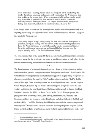 When he reached a clearing, he saw a lion and a serpent, which was holding the
lion by the tail and scorching his haunches with burning fire. Sir Yvain spent little
time looking at the strange sight. When he considered which of the two he would
help, he decided to go to aid the lion, because a serpent with its venom and
treachery deserved nothing but harm. The serpent was venomous, and fire was
darting from its mouth, so full of evil was the creature. (ll. 3342 ff)15
Even though Yvain is aware that the lion might turn on him after the serpent is dead, he is
urged by pity to “help and support the noble beast” nonetheless (297). Andrew Lang gives
this task to Sir Percivale who
saw a young serpent bring a young lion by the neck, and after that there passed a
great lion, crying and roaring after the serpent, and a fierce battle began between
them. Sir Percivale thought to help the lion, as he was the more natural beast of
the twain, and he drew his sword and set his shield before him, and gave the
serpent a deadly buffet. (The Book of Romance 83-84)
The connotations, then, of the names Slytherin and Gryffindor, and the emblems associated
with them, show that the two houses are meant to stand in opposition to each other: like the
mascots and the setting, their symbolism identifes the didactic intent of the series.
* * *
The didactic nature of mythopoeic fantasy is not only found in its background or setting,
but is most often given its strongest expression through characterisation. Traditionally, this
type of fantasy writing expresses this fundamental opposition by presenting two groups of
characters, one fighting for good (or “light”) and the other for evil (the “dark”). In The
Lord of the Rings, Frodo is the ring-bearer, but is accompanied by Sam, Gandalf, Legolas,
Gimli, Aragorn, Boromir, Pip and Merry. These champions of light are called the nine
walkers and oppose the nine Black Riders (the Ringwraiths) as well as Sauron (the Dark
Lord) and Saruman the White. In Susan Cooper’s The Dark is Rising sequence, the
protagonist Bran is aided by Simon, Jane, Barney, Merriman Lyon, Will and John
Rowlands, and they are countered by the Dark Lords, including the Lord of the Dark and
the Black Rider (776-777). Similarly, David Eddings surrounds the young protagonist of
the Belgariad,16
Garion, with a circle of followers, including Belgarath, Polgara, Durnik,
Brark, and Silk, and also gives Garion’s enemy Asharak a group of followers. In the Harry
15
Translated by David Staines (297).
16
David Eddings’s fantasy writing is a useful example of how popular fantasy has grown out of the
more literary type, such as Tolkien’s The Lord of the Rings.
103
 