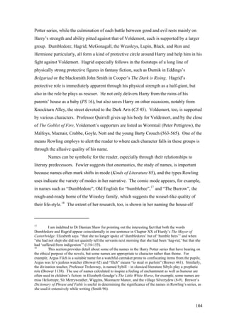Potter series, while the culmination of each battle between good and evil rests mainly on
Harry’s strength and ability pitted against that of Voldemort, each is supported by a larger
group. Dumbledore, Hagrid, McGonagall, the Weasleys, Lupin, Black, and Ron and
Hermione particularly, all form a kind of protective circle around Harry and help him in his
fight against Voldemort. Hagrid especially follows in the footsteps of a long line of
physically strong protective figures in fantasy fiction, such as Durnik in Eddings’s
Belgariad or the blacksmith John Smith in Cooper’s The Dark is Rising. Hagrid’s
protective role is immediately apparent through his physical strength as a half-giant, but
also in the role he plays as rescuer. He not only delivers Harry from the ruins of his
parents’ house as a baby (PS 16), but also saves Harry on other occasions, notably from
Knockturn Alley, the street devoted to the Dark Arts (CS 45). Voldemort, too, is supported
by various characters. Professor Quirrell gives up his body for Voldemort, and by the close
of The Goblet of Fire, Voldemort’s supporters are listed as Wormtail (Peter Pettigrew), the
Malfoys, Macnair, Crabbe, Goyle, Nott and the young Barty Crouch (563-565). One of the
means Rowling employs to alert the reader to where each character falls in these groups is
through the allusive quality of his name.
Names can be symbolic for the reader, especially through their relationships to
literary predecessors. Fowler suggests that onomastics, the study of names, is important
because names often mark shifts in mode (Kinds of Literature 85), and the types Rowling
uses indicate the variety of modes in her narrative. The comic mode appears, for example,
in names such as “Dumbledore”, Old English for “bumblebee”,17
and “The Burrow”, the
rough-and-ready home of the Weasley family, which suggests the weasel-like quality of
their life-style.18
The extent of her research, too, is shown in her naming the house-elf
17
I am indebted to Dr Damian Shaw for pointing out the interesting fact that both the words
Dumbledore and Hagrid appear coincidentally in one sentence in Chapter XX of Hardy’s The Mayor of
Casterbridge: Elizabeth says “that she no longer spoke of ‘dumbledores’ but of ‘humble bees’” and when
“she had not slept she did not quaintly tell the servants next morning that she had been ‘hag-rid,’ but that she
had ‘suffered from indigestion’” (154-155).
18
This section provides detail about some of the names in the Harry Potter series that have bearing on
the ethical purpose of the novels, but some names are appropriate to character rather than theme. For
example, Argus Filch is a suitable name for a watchful caretaker prone to confiscating items from the pupils;
Argus was Io’s jealous watcher (Brewer 62) and “filch” means “to steal or purloin” (Brewer 461). Similarly,
the divination teacher, Professor Trelawney, is named Sybill – in classical literature Sibyls play a prophetic
role (Brewer 1138). The use of names calculated to inspire a feeling of enchantment as well as humour are
often used in children’s fiction: in Elizabeth Goudge’s The Little White Horse, for example, some names are
miss Heliotrope, Sir Merryweather, Wiggins, Moonacre Manor, and the village Silverydew (8-9). Brewer’s
Dictionary of Phrase and Fable is useful in determining the significance of the names in Rowling’s series, as
she used it extensively while writing (Smith 96).
104
 