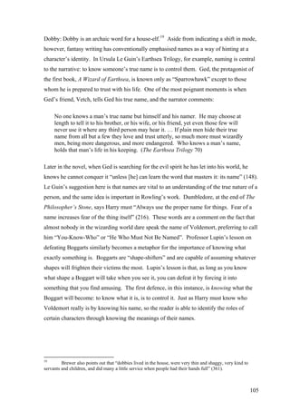 Dobby: Dobby is an archaic word for a house-elf.19
Aside from indicating a shift in mode,
however, fantasy writing has conventionally emphasised names as a way of hinting at a
character’s identity. In Ursula Le Guin’s Earthsea Trilogy, for example, naming is central
to the narrative: to know someone’s true name is to control them. Ged, the protagonist of
the first book, A Wizard of Earthsea, is known only as “Sparrowhawk” except to those
whom he is prepared to trust with his life. One of the most poignant moments is when
Ged’s friend, Vetch, tells Ged his true name, and the narrator comments:
No one knows a man’s true name but himself and his namer. He may choose at
length to tell it to his brother, or his wife, or his friend, yet even those few will
never use it where any third person may hear it. … If plain men hide their true
name from all but a few they love and trust utterly, so much more must wizardly
men, being more dangerous, and more endangered. Who knows a man’s name,
holds that man’s life in his keeping. (The Earthsea Trilogy 70)
Later in the novel, when Ged is searching for the evil spirit he has let into his world, he
knows he cannot conquer it “unless [he] can learn the word that masters it: its name” (148).
Le Guin’s suggestion here is that names are vital to an understanding of the true nature of a
person, and the same idea is important in Rowling’s work. Dumbledore, at the end of The
Philosopher’s Stone, says Harry must “Always use the proper name for things. Fear of a
name increases fear of the thing itself” (216). These words are a comment on the fact that
almost nobody in the wizarding world dare speak the name of Voldemort, preferring to call
him “You-Know-Who” or “He Who Must Not Be Named”. Professor Lupin’s lesson on
defeating Boggarts similarly becomes a metaphor for the importance of knowing what
exactly something is. Boggarts are “shape-shifters” and are capable of assuming whatever
shapes will frighten their victims the most. Lupin’s lesson is that, as long as you know
what shape a Boggart will take when you see it, you can defeat it by forcing it into
something that you find amusing. The first defence, in this instance, is knowing what the
Boggart will become: to know what it is, is to control it. Just as Harry must know who
Voldemort really is by knowing his name, so the reader is able to identify the roles of
certain characters through knowing the meanings of their names.
19
Brewer also points out that “dobbies lived in the house, were very thin and shaggy, very kind to
servants and children, and did many a little service when people had their hands full” (361).
105
 