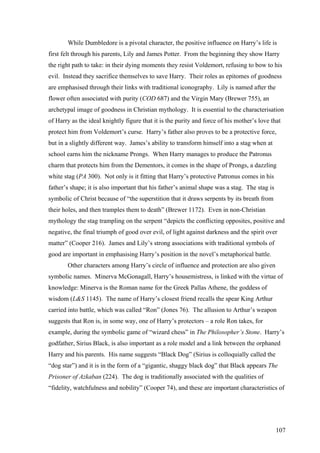 While Dumbledore is a pivotal character, the positive influence on Harry’s life is
first felt through his parents, Lily and James Potter. From the beginning they show Harry
the right path to take: in their dying moments they resist Voldemort, refusing to bow to his
evil. Instead they sacrifice themselves to save Harry. Their roles as epitomes of goodness
are emphasised through their links with traditional iconography. Lily is named after the
flower often associated with purity (COD 687) and the Virgin Mary (Brewer 755), an
archetypal image of goodness in Christian mythology. It is essential to the characterisation
of Harry as the ideal knightly figure that it is the purity and force of his mother’s love that
protect him from Voldemort’s curse. Harry’s father also proves to be a protective force,
but in a slightly different way. James’s ability to transform himself into a stag when at
school earns him the nickname Prongs. When Harry manages to produce the Patronus
charm that protects him from the Dementors, it comes in the shape of Prongs, a dazzling
white stag (PA 300). Not only is it fitting that Harry’s protective Patronus comes in his
father’s shape; it is also important that his father’s animal shape was a stag. The stag is
symbolic of Christ because of “the superstition that it draws serpents by its breath from
their holes, and then tramples them to death” (Brewer 1172). Even in non-Christian
mythology the stag trampling on the serpent “depicts the conflicting opposites, positive and
negative, the final triumph of good over evil, of light against darkness and the spirit over
matter” (Cooper 216). James and Lily’s strong associations with traditional symbols of
good are important in emphasising Harry’s position in the novel’s metaphorical battle.
Other characters among Harry’s circle of influence and protection are also given
symbolic names. Minerva McGonagall, Harry’s housemistress, is linked with the virtue of
knowledge: Minerva is the Roman name for the Greek Pallas Athene, the goddess of
wisdom (L&S 1145). The name of Harry’s closest friend recalls the spear King Arthur
carried into battle, which was called “Ron” (Jones 76). The allusion to Arthur’s weapon
suggests that Ron is, in some way, one of Harry’s protectors – a role Ron takes, for
example, during the symbolic game of “wizard chess” in The Philosopher’s Stone. Harry’s
godfather, Sirius Black, is also important as a role model and a link between the orphaned
Harry and his parents. His name suggests “Black Dog” (Sirius is colloquially called the
“dog star”) and it is in the form of a “gigantic, shaggy black dog” that Black appears The
Prisoner of Azkaban (224). The dog is traditionally associated with the qualities of
“fidelity, watchfulness and nobility” (Cooper 74), and these are important characteristics of
107
 