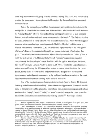 Later they instil in Gandalf’s group a “blind fear and a deadly cold” (The Two Towers 237),
creating the same sensory impression as the Dementors do, through both their names and
their description.
Just as the names of good and bad characters can represent their disposition, so the
ambiguities in other characters can be seen by their names. The name Lockhart is Teutonic
for “Strong Beguiler” (Brewer 766) and is fitting for the professor who, to gain fame and
fortune, pretends to have defeated many monsters and evil wizards.26
The Defence Against
the Dark Arts teacher in Harry’s fourth year is suitably named, too. While Moody suggests
someone whose mood swings, more importantly Mad-Eye Moody’s real first name is
Alastor, which means “tormentor” (L&S 79) and is also representative of the “evil genius
of a house” (Brewer 26), suggesting his skills are ranged on the side of evil rather than
good. This is ironic because the ostensible Alastor Moody we see in The Goblet of Fire is
really the evil servant of Voldemort, Barty Crouch (“crouch” suggesting a predatory
concealment). Professor Lupin’s name has links with the typical were-figure, half-man,
half-beast,27
of myth: Lupus is “wolf” in Latin (L&S 1086). The kindly Lupin becomes a
violent werewolf during the full moon when unable to control himself without the correct
potion, but he is one of Harry’s most important mentors. His presence indicates the
importance of seeing beyond appearances to the reality of his characterisation as the exact
opposite of the monster the wizarding world believes him to be.
One of the most ambiguous characters in the series is Severus Snape. He does not
fit neatly into either the circle of Harry’s protectors or the supporters of Voldemort, but his
name is still expressive of his character. Snape has a Dickensian onomatopoeia and echoes
words such as “snoop”, “snake”, “snipe” or “snap” – certainly words that could be used to
describe his characterisation as the sarcastic bullying teacher. 28
Rowling’s constant
26
As well as pretending other people’s adventures are his own, he is also proud of his good looks, and
is thus named after a famous handsome Scottish robber called Gilderoy (Brewer 518).
27
“Wer” is Old English for man (COD 1394), making werewolf ‘man-wolf’ and were-bear ‘man-bear’.
Lupin follows in the tradition because he is like the were-bear of Beowulf, who directly influences Tolkien’s
creation of Beorn (Shippey 31-32). Beorn provides aid to Bilbo Baggins and his friends when he transforms
into a bear (The Hobbit 127). In the Belgariad, Eddings uses this same idea when Garion is attacked and his
protector Barak rushes to his aid. Garion sees Barak, but “Oddly, as if somehow occupying the same space as
Barak, there was also a huge, hideous bear” (Pawn of Prophecy 201).
28
Severus not only means “strict, austere or severe” (L&S 1686), but also imitates the word “sever”,
meaning “divide” (COD 1110), which may point to the divided nature of his character – unpleasant as he is,
he does not fall easily into the categories of good or bad. It is interesting to note another link with the
Arthurian chronicles: they often mention the emperor Severus who divided Britain into two halves for
defensive purposes (Brewer 1125, Jones 16).
111
 