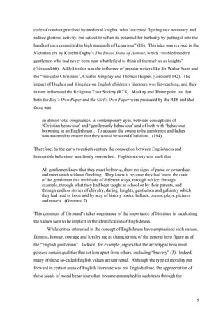 code of conduct practised by medieval knights, who “accepted fighting as a necessary and
indeed glorious activity, but set out to soften its potential for barbarity by putting it into the
hands of men committed to high standards of behaviour” (16). This idea was revived in the
Victorian era by Kenelm Digby’s The Broad Stone of Honour, which “enabled modern
gentlemen who had never been near a battlefield to think of themselves as knights”
(Girouard 60). Added to this was the influence of popular writers like Sir Walter Scott and
the “muscular Christians”, Charles Kingsley and Thomas Hughes (Girouard 142). The
impact of Hughes and Kingsley on English children’s literature was far-reaching, and they
in turn influenced the Religious Tract Society (RTS). Mackay and Thane point out that
both the Boy’s Own Paper and the Girl’s Own Paper were produced by the RTS and that
there was
an almost total congruence, in contemporary eyes, between conceptions of
‘Christian behaviour’ and ‘gentlemanly behaviour’ and of both with ‘behaviour
becoming in an Englishman’. To educate the young to be gentlemen and ladies
was assumed to ensure that they would be sound Christians. (194)
Therefore, by the early twentieth century the connection between Englishness and
honourable behaviour was firmly entrenched. English society was such that
All gentlemen knew that they must be brave, show no signs of panic or cowardice,
and meet death without flinching. They knew it because they had learnt the code
of the gentleman in a multitude of different ways, through advice, through
example, through what they had been taught at school or by their parents, and
through endless stories of chivalry, daring, knights, gentlemen and gallantry which
they had read or been told by way of history books, ballads, poems, plays, pictures
and novels. (Girouard 7)
This comment of Girouard’s takes cognisance of the importance of literature in inculcating
the values seen to be implicit in the identification of Englishness.
While critics interested in the concept of Englishness have emphasised such values,
fairness, honour, courage and loyalty are as characteristic of the general hero figure as of
the “English gentleman”. Jackson, for example, argues that the archetypal hero must
possess certain qualities that set him apart from others, including “bravery” (3). Indeed,
many of these so-called English values are universal. Although the type of morality put
forward in certain areas of English literature was not English alone, the appropriation of
these ideals of moral behaviour often became entrenched in such texts through the
5
 