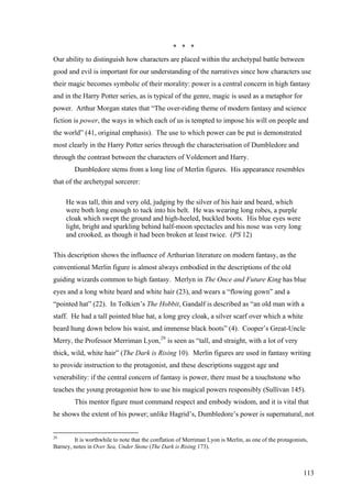 * * *
Our ability to distinguish how characters are placed within the archetypal battle between
good and evil is important for our understanding of the narratives since how characters use
their magic becomes symbolic of their morality: power is a central concern in high fantasy
and in the Harry Potter series, as is typical of the genre, magic is used as a metaphor for
power. Arthur Morgan states that “The over-riding theme of modern fantasy and science
fiction is power, the ways in which each of us is tempted to impose his will on people and
the world” (41, original emphasis). The use to which power can be put is demonstrated
most clearly in the Harry Potter series through the characterisation of Dumbledore and
through the contrast between the characters of Voldemort and Harry.
Dumbledore stems from a long line of Merlin figures. His appearance resembles
that of the archetypal sorcerer:
He was tall, thin and very old, judging by the silver of his hair and beard, which
were both long enough to tuck into his belt. He was wearing long robes, a purple
cloak which swept the ground and high-heeled, buckled boots. His blue eyes were
light, bright and sparkling behind half-moon spectacles and his nose was very long
and crooked, as though it had been broken at least twice. (PS 12)
This description shows the influence of Arthurian literature on modern fantasy, as the
conventional Merlin figure is almost always embodied in the descriptions of the old
guiding wizards common to high fantasy. Merlyn in The Once and Future King has blue
eyes and a long white beard and white hair (23), and wears a “flowing gown” and a
“pointed hat” (22). In Tolkien’s The Hobbit, Gandalf is described as “an old man with a
staff. He had a tall pointed blue hat, a long grey cloak, a silver scarf over which a white
beard hung down below his waist, and immense black boots” (4). Cooper’s Great-Uncle
Merry, the Professor Merriman Lyon,29
is seen as “tall, and straight, with a lot of very
thick, wild, white hair” (The Dark is Rising 10). Merlin figures are used in fantasy writing
to provide instruction to the protagonist, and these descriptions suggest age and
venerability: if the central concern of fantasy is power, there must be a touchstone who
teaches the young protagonist how to use his magical powers responsibly (Sullivan 145).
This mentor figure must command respect and embody wisdom, and it is vital that
he shows the extent of his power; unlike Hagrid’s, Dumbledore’s power is supernatural, not
29
It is worthwhile to note that the conflation of Merriman Lyon is Merlin, as one of the protagonists,
Barney, notes in Over Sea, Under Stone (The Dark is Rising 173).
113
 