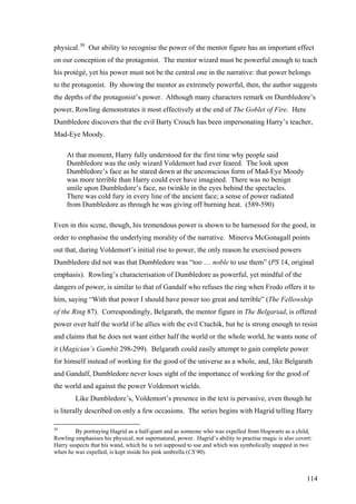 physical.30
Our ability to recognise the power of the mentor figure has an important effect
on our conception of the protagonist. The mentor wizard must be powerful enough to teach
his protégé, yet his power must not be the central one in the narrative: that power belongs
to the protagonist. By showing the mentor as extremely powerful, then, the author suggests
the depths of the protagonist’s power. Although many characters remark on Dumbledore’s
power, Rowling demonstrates it most effectively at the end of The Goblet of Fire. Here
Dumbledore discovers that the evil Barty Crouch has been impersonating Harry’s teacher,
Mad-Eye Moody.
At that moment, Harry fully understood for the first time why people said
Dumbledore was the only wizard Voldemort had ever feared. The look upon
Dumbledore’s face as he stared down at the unconscious form of Mad-Eye Moody
was more terrible than Harry could ever have imagined. There was no benign
smile upon Dumbledore’s face, no twinkle in the eyes behind the spectacles.
There was cold fury in every line of the ancient face; a sense of power radiated
from Dumbledore as through he was giving off burning heat. (589-590)
Even in this scene, though, his tremendous power is shown to be harnessed for the good, in
order to emphasise the underlying morality of the narrative. Minerva McGonagall points
out that, during Voldemort’s initial rise to power, the only reason he exercised powers
Dumbledore did not was that Dumbledore was “too … noble to use them” (PS 14, original
emphasis). Rowling’s characterisation of Dumbledore as powerful, yet mindful of the
dangers of power, is similar to that of Gandalf who refuses the ring when Frodo offers it to
him, saying “With that power I should have power too great and terrible” (The Fellowship
of the Ring 87). Correspondingly, Belgarath, the mentor figure in The Belgariad, is offered
power over half the world if he allies with the evil Ctuchik, but he is strong enough to resist
and claims that he does not want either half the world or the whole world, he wants none of
it (Magician’s Gambit 298-299). Belgarath could easily attempt to gain complete power
for himself instead of working for the good of the universe as a whole, and, like Belgarath
and Gandalf, Dumbledore never loses sight of the importance of working for the good of
the world and against the power Voldemort wields.
Like Dumbledore’s, Voldemort’s presence in the text is pervasive, even though he
is literally described on only a few occasions. The series begins with Hagrid telling Harry
30
By portraying Hagrid as a half-giant and as someone who was expelled from Hogwarts as a child,
Rowling emphasises his physical, not supernatural, power. Hagrid’s ability to practise magic is also covert:
Harry suspects that his wand, which he is not supposed to use and which was symbolically snapped in two
when he was expelled, is kept inside his pink umbrella (CS 90).
114
 