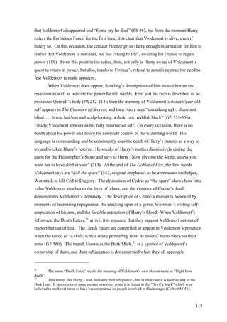 that Voldemort disappeared and “Some say he died” (PS 46), but from the moment Harry
enters the Forbidden Forest for the first time, it is clear that Voldemort is alive, even if
barely so. On this occasion, the centaur Firenze gives Harry enough information for him to
realise that Voldemort is not dead, but has “clung to life”, awaiting his chance to regain
power (189). From this point in the series, then, not only is Harry aware of Voldemort’s
quest to return to power, but also, thanks to Firenze’s refusal to remain neutral, the need to
fear Voldemort is made apparent.
When Voldemort does appear, Rowling’s descriptions of him induce horror and
revulsion as well as indicate the power he still wields. First just his face is described as he
possesses Quirrell’s body (PS 212-214); then the memory of Voldemort’s sixteen-year-old
self appears in The Chamber of Secrets; and then Harry sees “something ugly, slimy and
blind…. It was hairless and scaly-looking, a dark, raw, reddish black” (GF 555-556).
Finally Voldemort appears as his fully resurrected self. On every occasion, there is no
doubt about his power and desire for complete control of the wizarding world. His
language is commanding and he consistently uses the death of Harry’s parents as a way to
try and weaken Harry’s resolve. He speaks of Harry’s mother dismissively during the
quest for the Philosopher’s Stone and says to Harry “Now give me the Stone, unless you
want her to have died in vain” (213). At the end of The Goblet of Fire, the first words
Voldemort says are “Kill the spare” (553, original emphasis) as he commands his helper,
Wormtail, to kill Cedric Diggory. The denotation of Cedric as “the spare” shows how little
value Voldemort attaches to the lives of others, and the violence of Cedric’s death
demonstrates Voldemort’s depravity. The description of Cedric’s murder is followed by
moments of increasing repugnance: the cracking open of a grave, Wormtail’s willing self-
amputation of his arm, and the forcible extraction of Harry’s blood. When Voldemort’s
followers, the Death Eaters,31
arrive, it is apparent that they support Voldemort not out of
respect but out of fear. The Death Eaters are compelled to appear in Voldemort’s presence
when the tattoo of “a skull, with a snake protruding from its mouth” burns black on their
arms (GF 560). The brand, known as the Dark Mark,32
is a symbol of Voldemort’s
ownership of them, and their subjugation is demonstrated when they all approach
31
The name “Death Eater” recalls the meaning of Voldemort’s own chosen name as “flight from
death”.
32
This tattoo, like Harry’s scar, indicates their allegiance – but in their case it is their loyalty to the
Dark Lord. It takes on even more sinister overtones when it is linked to the “Devil’s Mark” which was
believed in medieval times to have been imprinted on people involved in black magic (Colbert 55-56).
115
 