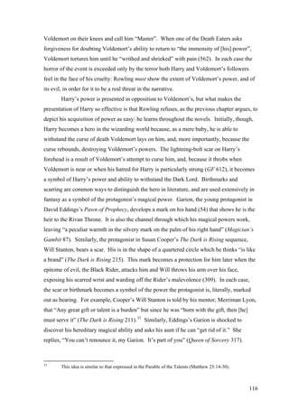 Voldemort on their knees and call him “Master”. When one of the Death Eaters asks
forgiveness for doubting Voldemort’s ability to return to “the immensity of [his] power”,
Voldemort tortures him until he “writhed and shrieked” with pain (562). In each case the
horror of the event is exceeded only by the terror both Harry and Voldemort’s followers
feel in the face of his cruelty: Rowling must show the extent of Voldemort’s power, and of
its evil, in order for it to be a real threat in the narrative.
Harry’s power is presented in opposition to Voldemort’s, but what makes the
presentation of Harry so effective is that Rowling refuses, as the previous chapter argues, to
depict his acquisition of power as easy: he learns throughout the novels. Initially, though,
Harry becomes a hero in the wizarding world because, as a mere baby, he is able to
withstand the curse of death Voldemort lays on him, and, more importantly, because the
curse rebounds, destroying Voldemort’s powers. The lightning-bolt scar on Harry’s
forehead is a result of Voldemort’s attempt to curse him, and, because it throbs when
Voldemort is near or when his hatred for Harry is particularly strong (GF 612), it becomes
a symbol of Harry’s power and ability to withstand the Dark Lord. Birthmarks and
scarring are common ways to distinguish the hero in literature, and are used extensively in
fantasy as a symbol of the protagonist’s magical power. Garion, the young protagonist in
David Eddings’s Pawn of Prophecy, develops a mark on his hand (54) that shows he is the
heir to the Rivan Throne. It is also the channel through which his magical powers work,
leaving “a peculiar warmth in the silvery mark on the palm of his right hand” (Magician’s
Gambit 87). Similarly, the protagonist in Susan Cooper’s The Dark is Rising sequence,
Will Stanton, bears a scar. His is in the shape of a quartered circle which he thinks “is like
a brand” (The Dark is Rising 215). This mark becomes a protection for him later when the
epitome of evil, the Black Rider, attacks him and Will throws his arm over his face,
exposing his scarred wrist and warding off the Rider’s malevolence (309). In each case,
the scar or birthmark becomes a symbol of the power the protagonist is, literally, marked
out as bearing. For example, Cooper’s Will Stanton is told by his mentor, Merriman Lyon,
that “Any great gift or talent is a burden” but since he was “born with the gift, then [he]
must serve it” (The Dark is Rising 211).33
Similarly, Eddings’s Garion is shocked to
discover his hereditary magical ability and asks his aunt if he can “get rid of it.” She
replies, “You can’t renounce it, my Garion. It’s part of you” (Queen of Sorcery 317).
33
This idea is similar to that expressed in the Parable of the Talents (Matthew 25:14-30).
116
 