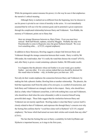 While the protagonist cannot renounce his power, it is the way he uses it that emphasises
the narrative’s ethical meaning.
Although Harry is marked out as different from the beginning, how he chooses to
use his power is pivotal to our vision of morality in the series. It is not immediately
assumed that he will use it for the common good, and its potential is given expression
through the complicated relationship between Harry and Voldemort. Tom Riddle, the
memory of Voldemort, points out to Harry that
there are strange likenesses between us, Harry Potter. Even you must have
noticed. Both half-bloods, orphans, raised by Muggles. Probably the only two
Parselmouths to come to Hogwarts since the great Slytherin himself. We even
look something alike… (CS 233, original emphasis)
In addition to these likenesses, Rowling suggests a deeper link between Harry and
Voldemort through the strange connection between their wands. Harry is told by Mr
Ollivander, the wand-maker, that “it’s really the wand that chooses the wizard” (PS 63),
and, after Harry is given a wand containing a phoenix feather, Mr Ollivander recalls:
It so happens that the phoenix whose tail feather is in your wand, gave another
feather – just one other. It is very curious indeed that you should be destined for
this wand when its brother – why, its brother gave you that scar. (65)
Not only do their wands emphasise the connection between Harry and Voldemort; by
making the link a phoenix feather, Rowling hints at another relationship. The phoenix, the
bird that regenerates itself from the ashes of its own pyre, is a symbol of resurrection, and
both Harry and Voldemort are strangely similar in this respect. Harry, who should have
died as a baby when Voldemort cursed him, is left with nothing but a scar and Voldemort,
who should have died when the curse rebounded, is able to resurrect himself using
powerful dark magic. These links suggest that the similarities between Harry and
Voldemort are not merely superficial. Rowling makes it clear that Harry’s power itself is
closely related to that of Voldemort, and expresses this through Harry’s concern over why
the Sorting Hat confirms that he “would have done well in Slytherin” (CS 155, original
emphasis), “the house which had turned out more dark witches and wizards than any other”
(CS 61).
The fact that the Sorting Hat sees in Harry a suitability for both Gryffindor and
Slytherin is important because, as it sings to the first-years,
117
 