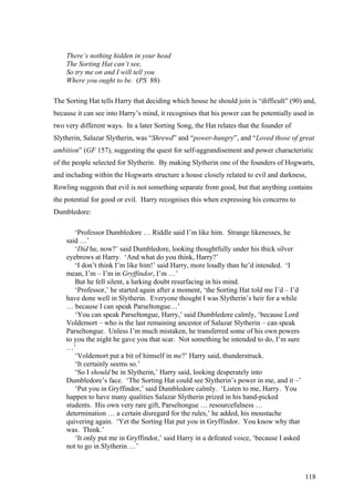 There’s nothing hidden in your head
The Sorting Hat can’t see,
So try me on and I will tell you
Where you ought to be. (PS 88)
The Sorting Hat tells Harry that deciding which house he should join is “difficult” (90) and,
because it can see into Harry’s mind, it recognises that his power can be potentially used in
two very different ways. In a later Sorting Song, the Hat relates that the founder of
Slytherin, Salazar Slytherin, was “Shrewd” and “power-hungry”, and “Loved those of great
ambition” (GF 157), suggesting the quest for self-aggrandisement and power characteristic
of the people selected for Slytherin. By making Slytherin one of the founders of Hogwarts,
and including within the Hogwarts structure a house closely related to evil and darkness,
Rowling suggests that evil is not something separate from good, but that anything contains
the potential for good or evil. Harry recognises this when expressing his concerns to
Dumbledore:
‘Professor Dumbledore … Riddle said I’m like him. Strange likenesses, he
said …’
‘Did he, now?’ said Dumbledore, looking thoughtfully under his thick silver
eyebrows at Harry. ‘And what do you think, Harry?’
‘I don’t think I’m like him!’ said Harry, more loudly than he’d intended. ‘I
mean, I’m – I’m in Gryffindor, I’m …’
But he fell silent, a lurking doubt resurfacing in his mind.
‘Professor,’ he started again after a moment, ‘the Sorting Hat told me I’d – I’d
have done well in Slytherin. Everyone thought I was Slytherin’s heir for a while
… because I can speak Parseltongue…’
‘You can speak Parseltongue, Harry,’ said Dumbledore calmly, ‘because Lord
Voldemort – who is the last remaining ancestor of Salazar Slytherin – can speak
Parseltongue. Unless I’m much mistaken, he transferred some of his own powers
to you the night he gave you that scar. Not something he intended to do, I’m sure
…’
‘Voldemort put a bit of himself in me?’ Harry said, thunderstruck.
‘It certainly seems so.’
‘So I should be in Slytherin,’ Harry said, looking desperately into
Dumbledore’s face. ‘The Sorting Hat could see Slytherin’s power in me, and it –’
‘Put you in Gryffindor,’ said Dumbledore calmly. ‘Listen to me, Harry. You
happen to have many qualities Salazar Slytherin prized in his hand-picked
students. His own very rare gift, Parseltongue … resourcefulness …
determination … a certain disregard for the rules,’ he added, his moustache
quivering again. ‘Yet the Sorting Hat put you in Gryffindor. You know why that
was. Think.’
‘It only put me in Gryffindor,’ said Harry in a defeated voice, ‘because I asked
not to go in Slytherin …’
118
 