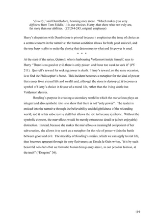 ‘Exactly,’ said Dumbledore, beaming once more. ‘Which makes you very
different from Tom Riddle. It is our choices, Harry, that show what we truly are,
far more than our abilities. (CS 244-245, original emphases)
Harry’s discussion with Dumbledore is pivotal because it emphasises the issue of choice as
a central concern in the narrative: the human condition allows for both good and evil, and
the true hero is able to make the choice that determines to what end his power is used.
* * *
At the start of the series, Quirrell, who is harbouring Voldemort inside himself, says to
Harry “There is no good or evil, there is only power, and those too weak to seek it” (PS
211). Quirrell’s reward for seeking power is death. Harry’s reward, on the same occasion,
is to find the Philosopher’s Stone. This incident becomes a metaphor for the kind of power
that comes from eternal life and wealth and, although the stone is destroyed, it becomes a
symbol of Harry’s choice in favour of a moral life, rather than the living death that
Voldemort desires.
Rowling’s purpose in creating a secondary world in which the marvellous plays an
integral and also symbolic role is to show that there is not “only power”. The reader is
enticed into the narrative through the believability and delightfulness of the wizarding
world, and it is this sub-creative skill that allows the text to become symbolic. Without the
symbolic element, the marvellous would be merely extraneous detail or (albeit enjoyable)
distraction. Instead, because she makes the marvellous a meaningful component of her
sub-creation, she allows it to work as a metaphor for the role of power within the battle
between good and evil. The morality of Rowling’s stories, which we can apply to real life,
thus becomes apparent through its very fictiveness: as Ursula le Guin writes, “it is by such
beautiful non-facts that we fantastic human beings may arrive, in our peculiar fashion, at
the truth” (“Dragons” 36).
119
 