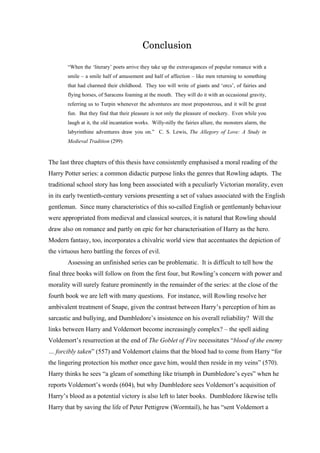 Conclusion
“When the ‘literary’ poets arrive they take up the extravagances of popular romance with a
smile – a smile half of amusement and half of affection – like men returning to something
that had charmed their childhood. They too will write of giants and ‘orcs’, of fairies and
flying horses, of Saracens foaming at the mouth. They will do it with an occasional gravity,
referring us to Turpin whenever the adventures are most preposterous, and it will be great
fun. But they find that their pleasure is not only the pleasure of mockery. Even while you
laugh at it, the old incantation works. Willy-nilly the fairies allure, the monsters alarm, the
labyrinthine adventures draw you on.” C. S. Lewis, The Allegory of Love: A Study in
Medieval Tradition (299)
The last three chapters of this thesis have consistently emphasised a moral reading of the
Harry Potter series: a common didactic purpose links the genres that Rowling adapts. The
traditional school story has long been associated with a peculiarly Victorian morality, even
in its early twentieth-century versions presenting a set of values associated with the English
gentleman. Since many characteristics of this so-called English or gentlemanly behaviour
were appropriated from medieval and classical sources, it is natural that Rowling should
draw also on romance and partly on epic for her characterisation of Harry as the hero.
Modern fantasy, too, incorporates a chivalric world view that accentuates the depiction of
the virtuous hero battling the forces of evil.
Assessing an unfinished series can be problematic. It is difficult to tell how the
final three books will follow on from the first four, but Rowling’s concern with power and
morality will surely feature prominently in the remainder of the series: at the close of the
fourth book we are left with many questions. For instance, will Rowling resolve her
ambivalent treatment of Snape, given the contrast between Harry’s perception of him as
sarcastic and bullying, and Dumbledore’s insistence on his overall reliability? Will the
links between Harry and Voldemort become increasingly complex? – the spell aiding
Voldemort’s resurrection at the end of The Goblet of Fire necessitates “blood of the enemy
… forcibly taken” (557) and Voldemort claims that the blood had to come from Harry “for
the lingering protection his mother once gave him, would then reside in my veins” (570).
Harry thinks he sees “a gleam of something like triumph in Dumbledore’s eyes” when he
reports Voldemort’s words (604), but why Dumbledore sees Voldemort’s acquisition of
Harry’s blood as a potential victory is also left to later books. Dumbledore likewise tells
Harry that by saving the life of Peter Pettigrew (Wormtail), he has “sent Voldemort a
 
