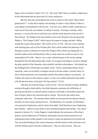 deputy who is in [Harry’s] debt” (PA 311). The word “debt” hints at a further complication
in the relationship between good and evil, choice and power.
But how does this moral didacticism work in relation to the whole “Harry Potter
phenomenon”? As this thesis implies, the teaching of values is only effective if there is
some degree of identification with the text. Very few of us, child or adult, would desire to
read a novel with only one attribute: its ability to instruct. Rowling’s morality, while
pervasive, is woven into clever and lively text, and the initial attraction of the novels is
their humour. We delight in the tiniest details, such as the Weasley twins giving greedy
Dudley a “Ton-Tongue Toffee” which causes his tongue to enlarge and start “lolling
around like a great slimy python” (The Goblet of Fire 47-49). The text is also scattered
with amusing puns such as Floo Powder (flue, flew) which enables the characters to fly
through a system of chimneys to streets like Diagon Alley (which runs diagonally to a
normal London street) and Knockturn Alley (a nasty street one would not want to visit
nocturnally) (CS 41-46). There is, too, a more refined humour in the novels, perhaps
designed for the self-deprecating older reader: we recognise and laugh at ourselves through
the petty quarrels of the characters, their mischief, and their awkwardness. Such details are
the building-bricks of Rowling’s secondary world. Fiction, and perhaps fantasy fiction
especially, relies on our ability to imagine ourselves into the author’s created world: we
turn to fiction primarily to be entertained, and the finer details enhance our pleasure. As
Tolkien, the master of sub-creation, argues, it is the very smallest particulars that inform
with life the bare bones of the plot (“On Fairy Stories” 22-23).
This does not mean Rowling’s work is trivial. The text recreates familiar childhood
anxieties through its believability: the child-characters experience the difficulties of
growing up and there is a natural emotive response to the bully or the bullied, and to the
fear of failure, both in the classroom and as a friend. The novels also reflect more
archetypal, adult fears. The monsters Harry battles are the most obvious physical threats,
but there are more serious spiritual terrors. The Dementors, for example, are Rowling’s
own portrayal of depression, and she claims that adults “find Dementors more frightening
than children – adults are more likely to have brushed up against that feeling – loss, abuse”
(quoted in Jackson 15). Cedric Diggory’s death indicates the seriousness of Rowling’s
purpose, and the depiction of Voldemort, particularly his perverted resurrection in an
isolated graveyard, neither panders to the sensitive reader nor patronises the juvenile one.
The successful blending of this moral seriousness with the humour of the series has to do
with the different genres that have influenced it. They are school stories. They are
121
 