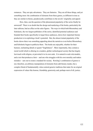122
romances. They are epic adventures. They are fantasies. They are all these things, and yet
something more: the combination of elements from these genres, as different in tone as
they are similar in theme, paradoxically contributes to the novels’ originality and appeal.
How, then, can the question of the phenomenal popularity of the series finally be
answered? There is no doubt that the design and marketing of the books, particularly the
later editions, had an effect on the sales figures. The ways in which both Bloomsbury and
Scholastic, the two largest publishers of the series, identified potential audiences and
branded their books specifically to target those audiences, shows how important literary
production is in exploiting a book’s potential. But, the almost instant popularity of the
books shows there was something appealing about the narratives even before Bloomsbury
and Scholastic began to publicise them. The books are enjoyable, whether for their
humour, enchanting details or quaint “Englishness”. More importantly, they contain a
moral world which is alluring in a modern, global, technological society that has largely
lost touch with religion, or perverted it to its own ends. It is natural to seek role-models,
and a text that produces a hero – and one who struggles with his own morality and makes
mistakes – sets out to create a standard for society. Rowling’s combination of genres is
not, therefore, an arbitrary manipulation of elements from odd literary modes, but a
complex blend of fundamentally value-centred generic traditions that make for an original
expression of values like honour, friendship, generosity and, perhaps most of all, justice.
 