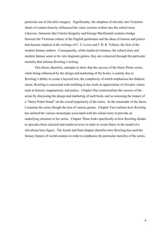6
particular use of chivalric imagery. Significantly, the adoption of chivalry into Victorian
ideals of conduct heavily influenced the value systems written into the school story.
Likewise, fantasists like Charles Kingsley and George MacDonald created a bridge
between the Victorian culture of the English gentleman and the ideas of honour and justice
that became implicit in the writings of C. S. Lewis and J. R. R. Tolkien, the first of the
modern fantasy authors. Consequently, while medieval romance, the school story and
modern fantasy seem to be very disparate genres, they are connected through the particular
morality that informs Rowling’s writing.
This thesis, therefore, attempts to show that the success of the Harry Potter series,
while being influenced by the design and marketing of the books, is mainly due to
Rowling’s ability to create a layered text, the complexity of which emphasises her didactic
intent: Rowling is concerned with instilling in her work an appreciation of chivalric values
such as honour, magnanimity and justice. Chapter One contextualises the success of the
series by discussing the design and marketing of each book, and so assessing the impact of
a “Harry Potter brand” on the overall popularity of the series. In the remainder of the thesis
I examine the series though the lens of various genres. Chapter Two outlines how Rowling
has utilised the various stereotypes associated with the school story to provide an
underlying structure to her series. Chapter Three looks specifically at how Rowling alludes
to episodes from classical and medieval texts in order to create Harry in the model of a
chivalrous hero-figure. The fourth and final chapter identifies how Rowling has used the
fantasy feature of world-creation in order to emphasise the particular morality of the series.
 