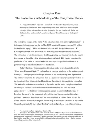 Chapter One
The Production and Marketing of the Harry Potter Series
“… every published book represents a team effort, with the author the central, vital person,
providing the creative idea, while the publishing house offers the skills of editor, designer,
typesetter, printer and sales force, to bring the creative idea into a reality and, finally, into
the hands of the reading public.” Anne Bower Ingram, “From Manuscript to Marketplace”
(339).
The widespread success of the Harry Potter series has often been called a phenomenon1
– a
fitting description considering that by May 2003, world-wide sales were over 195 million
books (Jardine n.pag.). While much of this has to do with the type of narrative J. K.
Rowling has created, book production and marketing also influence a novel’s success.2
The publication of a text is not merely its editing, printing and binding, but also the way it
is presented to the public – how it is designed and marketed. This chapter examines the
production of the series as a set of books that have been designed and marketed in a
particular way to make them attractive to purchasers.
Robert Darnton’s Communications Circuit, a model he produces in his article
“What is the History of Books?”, outlines how texts come into being in the socio-economic
world (12). He highlights several steps traceable in the history of any book’s production.
The author, who creates the text, passes it on to a publisher who oversees the production of
the book itself (how it is printed and bound), and thereafter its shipment to the bookseller.
The bookseller makes the text available to the reader and the reader completes this circuit
or “life cycle” because “he influences the author both before and after the act of
composition” (11). Darnton’s Communications Circuit is complicated in the case of
Rowling: the narrative she produces is affected first by a literary agent and then by a
publisher. Moreover, Rowling’s work has been published in various forms all over the
world. The two publishers in English, Bloomsbury in Britain and Scholastic in the United
States of America (US), have taken Rowling’s texts and produced very different looking
1
For examples see Ram (n.pag.) and Shapiro (10).
2
Throughout this chapter I refer to the finished, printed and bound object as the book and the actual
story that makes up the original manuscript as narrative, work or text. Obviously publication can take many
forms and today the internet is becoming a primary method of distributing texts into the public sphere, but as
I am looking at the Harry Potter series, which is published in the traditional book form, I shall be looking
only at the production of the text as book.
 