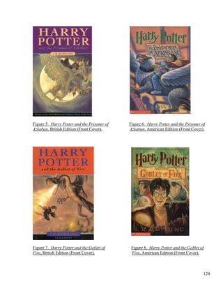 Figure 5. Harry Potter and the Prisoner of Figure 6. Harry Potter and the Prisoner of
Azkaban, British Edition (Front Cover). Azkaban, American Edition (Front Cover).
Figure 7. Harry Potter and the Goblet of Figure 8. Harry Potter and the Goblet of
Fire, British Edition (Front Cover). Fire, American Edition (Front Cover).
124
 