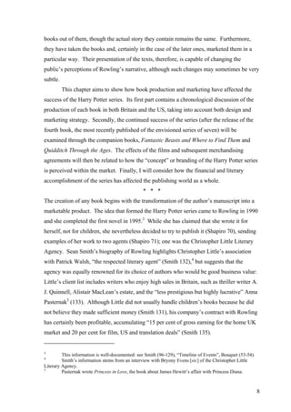 books out of them, though the actual story they contain remains the same. Furthermore,
they have taken the books and, certainly in the case of the later ones, marketed them in a
particular way. Their presentation of the texts, therefore, is capable of changing the
public’s perceptions of Rowling’s narrative, although such changes may sometimes be very
subtle.
This chapter aims to show how book production and marketing have affected the
success of the Harry Potter series. Its first part contains a chronological discussion of the
production of each book in both Britain and the US, taking into account both design and
marketing strategy. Secondly, the continued success of the series (after the release of the
fourth book, the most recently published of the envisioned series of seven) will be
examined through the companion books, Fantastic Beasts and Where to Find Them and
Quidditch Through the Ages. The effects of the films and subsequent merchandising
agreements will then be related to how the “concept” or branding of the Harry Potter series
is perceived within the market. Finally, I will consider how the financial and literary
accomplishment of the series has affected the publishing world as a whole.
* * *
The creation of any book begins with the transformation of the author’s manuscript into a
marketable product. The idea that formed the Harry Potter series came to Rowling in 1990
and she completed the first novel in 1995.3
While she has claimed that she wrote it for
herself, not for children, she nevertheless decided to try to publish it (Shapiro 70), sending
examples of her work to two agents (Shapiro 71); one was the Christopher Little Literary
Agency. Sean Smith’s biography of Rowling highlights Christopher Little’s association
with Patrick Walsh, “the respected literary agent” (Smith 132),4
but suggests that the
agency was equally renowned for its choice of authors who would be good business value:
Little’s client list includes writers who enjoy high sales in Britain, such as thriller writer A.
J. Quinnell, Alistair MacLean’s estate, and the “less prestigious but highly lucrative” Anna
Pasternak5
(133). Although Little did not usually handle children’s books because he did
not believe they made sufficient money (Smith 131), his company’s contract with Rowling
has certainly been profitable, accumulating “15 per cent of gross earning for the home UK
market and 20 per cent for film, US and translation deals” (Smith 135).
3
This information is well-documented: see Smith (96-129), “Timeline of Events”, Bouquet (53-54).
4
Smith’s information stems from an interview with Bryony Evens [sic] of the Christopher Little
Literary Agency.
5
Pasternak wrote Princess in Love, the book about James Hewitt’s affair with Princess Diana.
8
 