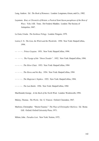 Lang, Andrew. Ed. The Book of Romance. London: Longmans, Green, and Co., 1902.
Layamon. Brut, or Chronicle of Britain; a Poetical Semi-Saxon paraphrase of the Brut of
Wace. Vols. I-III. Trans. Dir Frederic Madden. London: The Society of
Antiquities, 1847.
Le Guin, Ursula. The Earthsea Trilogy. London: Penguin, 1979.
Lewis, C. S. The Lion, the Witch and the Wardrobe. 1950. New York: HarperCollins,
1994.
— — —. Prince Caspian. 1951. New York: HarperCollins, 1994.
— — —. The Voyage of the “Dawn Treader”. 1952. New York: HarperCollins, 1994.
— — —. The Silver Chair. 1953. New York: HarperCollins, 1994
— — —. The Horse and his Boy. 1954. New York: HarperCollins, 1994
— — —. The Magician’s Nephew. 1955. New York: HarperCollins, 1994.
— — —. The Last Battle. 1956. New York: HarperCollins, 1994
MacDonald, George. At the Back of the North Wind. London: Wordsworth, 1994.
Malory, Thomas. The Works. Ed. E. Vinaver. Oxford: Clarendon, 1967.
Marlowe, Christopher. “Doctor Faustus.” The Plays of Christopher Marlowe. Ed. Roma
Gill. Oxford: Oxford University Press, 1971.
Milton, John. Paradise Lost. New York: Norton, 1975.
142
 