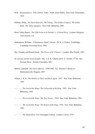 Ovid. Metamorphoses. Vols I and II. Trans. Frank Justus Miller. New York: Heinemann,
1922.
Pullman, Philip. His Dark Materials: The Trilogy. The Golden Compass, The Subtle
Knife, The Amber Spyglass. New York: Ballantine, 2001.
Reed, Talbot Baines. The Fifth Form at St Dominic’s: A School Story. London: Religious
Tract Society, n.d.
Shakespeare, William. A Midsummer Night’s Dream. Ed. R. A. Foakes. Cambridge:
Cambridge University Press, 1984.
Shy, Timothy and Ronald Searle. The Terror of St. Trinian’s. London: Max Parrish, 1952.
Sir Gawain and the Green Knight. Eds. J. R. R. Tolkien and E. V. Gordon. 2nd
Ed. Rev.
Norman Davis. Oxford: Clarendon, 1967.
Spenser, Edmund. The Faerie Queene. 1590-1609. Ed. Thomas P. Roche, Jr.
Harmondsworth: Penguin, 1987.
Tolkien, J. R. R. The Hobbit, or There and Back Again. 1937. New York: Ballantine,
1982.
— — —. The Lord of the Rings: The Fellowship of the Ring. 1955. New York:
Ballantine, 1982.
— — —. The Lord of the Rings: The Two Towers. 1954. New York: Ballantine, 1982.
— — —. The Lord of the Rings: The Return of the King. 1955. New York: Ballantine,
1982.
— — —. The Silmarillion. Ed. Christopher Tolkien. London: Unwin, 1979.
143
 