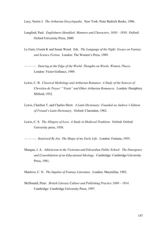 Lacy, Norris J. The Arthurian Encyclopedia. New York: Peter Bedrick Books, 1986.
Langford, Paul. Englishness Identified: Manners and Characters, 1650 – 1850. Oxford:
Oxford University Press, 2000.
Le Guin, Ursula K and Susan Wood. Eds. The Language of the Night: Essays on Fantasy
and Science Fiction. London: The Women’s Press, 1989.
— — —. Dancing at the Edge of the World: Thoughts on Words, Women, Places.
London: Victor Gollancz, 1989.
Lewis, C. B. Classical Mythology and Arthurian Romance: A Study of the Sources of
Chrestien de Troyes’ “Yvain” and Other Arthurian Romances. London: Humphrey
Milford, 1932.
Lewis, Charlton T. and Charles Short. A Latin Dictionary: Founded on Andrew’s Edition
of Freund’s Latin Dictionary. Oxford: Clarendon, 1962.
Lewis, C. S. The Allegory of Love: A Study in Medieval Tradition. Oxford: Oxford
University press, 1938.
— — —. Surprised By Joy: The Shape of my Early Life. London: Fontana, 1955.
Mangan, J. A. Athleticism in the Victorian and Edwardian Public School: The Emergence
and Consolidation of an Educational Ideology. Cambridge: Cambridge University
Press, 1981.
Manlove, C. N. The Impulse of Fantasy Literature. London: Macmillan, 1983.
McDonald, Peter. British Literary Culture and Publishing Practice 1880 – 1914.
Cambridge: Cambridge University Press, 1997.
147
 