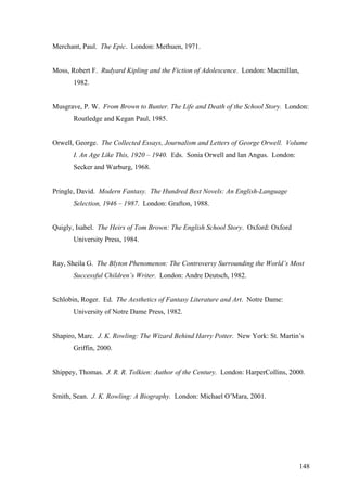 Merchant, Paul. The Epic. London: Methuen, 1971.
Moss, Robert F. Rudyard Kipling and the Fiction of Adolescence. London: Macmillan,
1982.
Musgrave, P. W. From Brown to Bunter. The Life and Death of the School Story. London:
Routledge and Kegan Paul, 1985.
Orwell, George. The Collected Essays, Journalism and Letters of George Orwell. Volume
I. An Age Like This, 1920 – 1940. Eds. Sonia Orwell and Ian Angus. London:
Secker and Warburg, 1968.
Pringle, David. Modern Fantasy. The Hundred Best Novels: An English-Language
Selection, 1946 – 1987. London: Grafton, 1988.
Quigly, Isabel. The Heirs of Tom Brown: The English School Story. Oxford: Oxford
University Press, 1984.
Ray, Sheila G. The Blyton Phenomenon: The Controversy Surrounding the World’s Most
Successful Children’s Writer. London: Andre Deutsch, 1982.
Schlobin, Roger. Ed. The Aesthetics of Fantasy Literature and Art. Notre Dame:
University of Notre Dame Press, 1982.
Shapiro, Marc. J. K. Rowling: The Wizard Behind Harry Potter. New York: St. Martin’s
Griffin, 2000.
Shippey, Thomas. J. R. R. Tolkien: Author of the Century. London: HarperCollins, 2000.
Smith, Sean. J. K. Rowling: A Biography. London: Michael O’Mara, 2001.
148
 