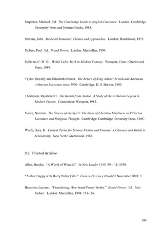 Stapleton, Michael. Ed. The Cambridge Guide to English Literature. London: Cambridge
University Press and Newnes Books, 1983.
Stevens, John. Medieval Romance: Themes and Approaches. London: Hutchinson, 1973.
Stobart, Paul. Ed. Brand Power. London: Macmillan, 1994.
Sullivan, C. W. III. Welsh Celtic Myth in Modern Fantasy. Westport, Conn.: Greenwood
Press, 1989.
Taylor, Beverly and Elisabeth Brewer. The Return of King Arthur: British and American
Arthurian Literature since 1900. Cambridge: D. S. Brewer, 1983.
Thompson, Raymond H. The Return from Avalon: A Study of the Arthurian Legend in
Modern Fiction. Connecticut: Westport, 1985.
Vance, Norman. The Sinews of the Spirit: The Ideal of Christian Manliness in Victorian
Literature and Religious Thought. Cambridge: Cambridge University Press, 1985.
Wolfe, Gary. K. Critical Terms for Science Fiction and Fantasy: A Glossary and Guide to
Scholarship. New York: Greenwood, 1986.
2.2. Printed Articles:
Allen, Brooke. “A World of Wizards”. In New Leader 11/01/99 – 11/15/99.
“Author Happy with Harry Potter Film.” Eastern Province Herald 5 November 2001: 3.
Benetton, Luciano. “Franchising: How brand Power Works.” Brand Power. Ed. Paul
Stobart. London: Macmillan, 1994: 151-166.
149
 
