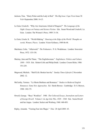 Jackson, Tina. “Harry Potter and the Lady in Red.” The Big Issue: Cape Town Issue 38
Vol 4 September 2000: 14-15.
Le Guin, Ursula K. “Why Are Americans Afraid of Dragons?” The Language of the
Night: Essays on Fantasy and Science Fiction. Eds. Susan Wood and Ursula K. Le
Guin. London: The Women’s Press, 1989: 31-36.
Le Guin, Ursula. K. “World-Making.” Dancing at the Edge of the World: Thoughts on
words, Women, Places. London: Victor Gollancz, 1989:46-48.
MacInnes, Colin. “Afterword.” The Pothunters. P. G. Wodehouse. London: Souvenier
Press, 1972: 153-158.
Mackay, Jane and Pat Thane. “The Englishwoman.” Englishness: Politics and Culture
1880 – 1920. Eds. Robert Colls and Philip Dodd. London: Croom Helm, 1986:
191-229.
Magwood, Michele. “Shelf Life: Booker hoo-ha.” Sunday Times Lifestyle 2 November
2002: 12.
McCarthy, Terence. “Le Morte Darthure and Romance.” Studies in Medieval English
Romances: Some New Approaches. Ed. Derek Brewer. Cambridge: D. S. Brewer,
1988: 148-175.
Orwell, George. “Boys’ Weeklies”. 1940. The Collected Essays, Journalism and Letters
of George Orwell. Volume I. An Age Like This, 1920 – 1940. Eds. Sonia Orwell
and Ian Angus. London: Secker and Warburg, 1968: 460-493.
Ripley, Amanda. “Turning Fear into Magic.” Time 28 April 2003: 43.
151
 