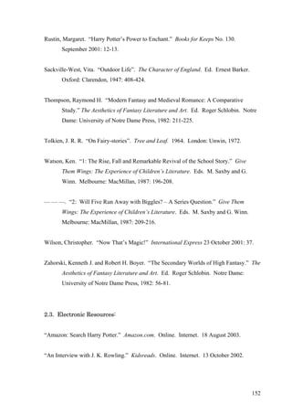 Rustin, Margaret. “Harry Potter’s Power to Enchant.” Books for Keeps No. 130.
September 2001: 12-13.
Sackville-West, Vita. “Outdoor Life”. The Character of England. Ed. Ernest Barker.
Oxford: Clarendon, 1947: 408-424.
Thompson, Raymond H. “Modern Fantasy and Medieval Romance: A Comparative
Study.” The Aesthetics of Fantasy Literature and Art. Ed. Roger Schlobin. Notre
Dame: University of Notre Dame Press, 1982: 211-225.
Tolkien, J. R. R. “On Fairy-stories”. Tree and Leaf. 1964. London: Unwin, 1972.
Watson, Ken. “1: The Rise, Fall and Remarkable Revival of the School Story.” Give
Them Wings: The Experience of Children’s Literature. Eds. M. Saxby and G.
Winn. Melbourne: MacMillan, 1987: 196-208.
— — —. “2: Will Five Run Away with Biggles? – A Series Question.” Give Them
Wings: The Experience of Children’s Literature. Eds. M. Saxby and G. Winn.
Melbourne: MacMillan, 1987: 209-216.
Wilson, Christopher. “Now That’s Magic!” International Express 23 October 2001: 37.
Zahorski, Kenneth J. and Robert H. Boyer. “The Secondary Worlds of High Fantasy.” The
Aesthetics of Fantasy Literature and Art. Ed. Roger Schlobin. Notre Dame:
University of Notre Dame Press, 1982: 56-81.
2.3. Electronic Resources:
“Amazon: Search Harry Potter.” Amazon.com. Online. Internet. 18 August 2003.
“An Interview with J. K. Rowling.” Kidsreads. Online. Internet. 13 October 2002.
152
 