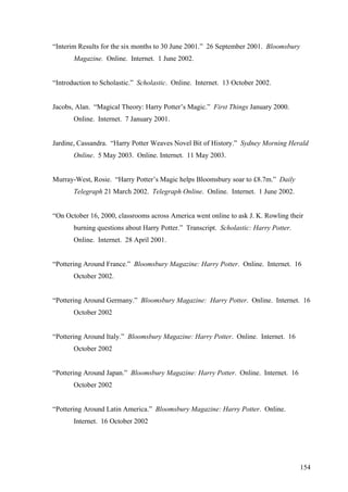 “Interim Results for the six months to 30 June 2001.” 26 September 2001. Bloomsbury
Magazine. Online. Internet. 1 June 2002.
“Introduction to Scholastic.” Scholastic. Online. Internet. 13 October 2002.
Jacobs, Alan. “Magical Theory: Harry Potter’s Magic.” First Things January 2000.
Online. Internet. 7 January 2001.
Jardine, Cassandra. “Harry Potter Weaves Novel Bit of History.” Sydney Morning Herald
Online. 5 May 2003. Online. Internet. 11 May 2003.
Murray-West, Rosie. “Harry Potter’s Magic helps Bloomsbury soar to £8.7m.” Daily
Telegraph 21 March 2002. Telegraph Online. Online. Internet. 1 June 2002.
“On October 16, 2000, classrooms across America went online to ask J. K. Rowling their
burning questions about Harry Potter.” Transcript. Scholastic: Harry Potter.
Online. Internet. 28 April 2001.
“Pottering Around France.” Bloomsbury Magazine: Harry Potter. Online. Internet. 16
October 2002.
“Pottering Around Germany.” Bloomsbury Magazine: Harry Potter. Online. Internet. 16
October 2002
“Pottering Around Italy.” Bloomsbury Magazine: Harry Potter. Online. Internet. 16
October 2002
“Pottering Around Japan.” Bloomsbury Magazine: Harry Potter. Online. Internet. 16
October 2002
“Pottering Around Latin America.” Bloomsbury Magazine: Harry Potter. Online.
Internet. 16 October 2002
154
 