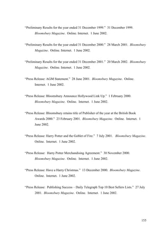 “Preliminary Results for the year ended 31 December 1999.” 31 December 1999.
Bloomsbury Magazine. Online. Internet. 1 June 2002.
“Preliminary Results for the year ended 31 December 2000.” 28 March 2001. Bloomsbury
Magazine. Online. Internet. 1 June 2002.
“Preliminary Results for the year ended 31 December 2001.” 20 March 2002. Bloomsbury
Magazine. Online. Internet. 1 June 2002.
“Press Release: AGM Statement.” 28 June 2001. Bloomsbury Magazine. Online.
Internet. 1 June 2002.
“Press Release: Bloomsbury Announce Hollywood Link Up.” 1 February 2000.
Bloomsbury Magazine. Online. Internet. 1 June 2002.
“Press Release: Bloomsbury retains title of Publisher of the year at the British Book
Awards 2000.” 23 February 2001. Bloomsbury Magazine. Online. Internet. 1
June 2002.
“Press Release: Harry Potter and the Goblet of Fire.” 7 July 2001. Bloomsbury Magazine.
Online. Internet. 1 June 2002.
“Press Release: Harry Potter Merchandising Agreement.” 30 November 2000.
Bloomsbury Magazine. Online. Internet. 1 June 2002.
“Press Release: Have a Harry Christmas.” 13 December 2000. Bloomsbury Magazine.
Online. Internet. 1 June 2002.
“Press Release: Publishing Success – Daily Telegraph Top 10 Best Sellers Lists.” 27 July
2001. Bloomsbury Magazine. Online. Internet. 1 June 2002.
155
 