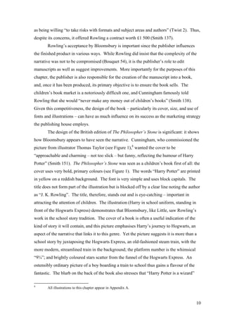 as being willing “to take risks with formats and subject areas and authors” (Twist 2). Thus,
despite its concerns, it offered Rowling a contract worth £1 500 (Smith 137).
Rowling’s acceptance by Bloomsbury is important since the publisher influences
the finished product in various ways. While Rowling did insist that the complexity of the
narrative was not to be compromised (Bouquet 54), it is the publisher’s role to edit
manuscripts as well as suggest improvements. More importantly for the purposes of this
chapter, the publisher is also responsible for the creation of the manuscript into a book,
and, once it has been produced, its primary objective is to ensure the book sells. The
children’s book market is a notoriously difficult one, and Cunningham famously told
Rowling that she would “never make any money out of children’s books” (Smith 138).
Given this competitiveness, the design of the book – particularly its cover, size, and use of
fonts and illustrations – can have as much influence on its success as the marketing strategy
the publishing house employs.
The design of the British edition of The Philosopher’s Stone is significant: it shows
how Bloomsbury appears to have seen the narrative. Cunningham, who commissioned the
picture from illustrator Thomas Taylor (see Figure 1),8
wanted the cover to be
“approachable and charming – not too slick – but funny, reflecting the humour of Harry
Potter” (Smith 151). The Philosopher’s Stone was seen as a children’s book first of all: the
cover uses very bold, primary colours (see Figure 1). The words “Harry Potter” are printed
in yellow on a reddish background. The font is very simple and uses block capitals. The
title does not form part of the illustration but is blocked off by a clear line noting the author
as “J. K. Rowling”. The title, therefore, stands out and is eye-catching – important in
attracting the attention of children. The illustration (Harry in school uniform, standing in
front of the Hogwarts Express) demonstrates that Bloomsbury, like Little, saw Rowling’s
work in the school story tradition. The cover of a book is often a useful indication of the
kind of story it will contain, and this picture emphasises Harry’s journey to Hogwarts, an
aspect of the narrative that links it to this genre. Yet the picture suggests it is more than a
school story by juxtaposing the Hogwarts Express, an old-fashioned steam train, with the
more modern, streamlined train in the background; the platform number is the whimsical
“9¾”; and brightly coloured stars scatter from the funnel of the Hogwarts Express. An
ostensibly ordinary picture of a boy boarding a train to school thus gains a flavour of the
fantastic. The blurb on the back of the book also stresses that “Harry Potter is a wizard”
8
All illustrations to this chapter appear in Appendix A.
10
 