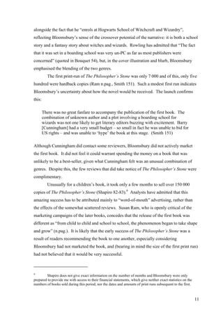 alongside the fact that he “enrols at Hogwarts School of Witchcraft and Wizardry”,
reflecting Bloomsbury’s sense of the crossover potential of the narrative: it is both a school
story and a fantasy story about witches and wizards. Rowling has admitted that “The fact
that it was set in a boarding school was very un-PC as far as most publishers were
concerned” (quoted in Bouquet 54), but, in the cover illustration and blurb, Bloomsbury
emphasised the blending of the two genres.
The first print-run of The Philosopher’s Stone was only 7 000 and of this, only five
hundred were hardback copies (Ram n.pag., Smith 151). Such a modest first run indicates
Bloomsbury’s uncertainty about how the novel would be received. The launch confirms
this:
There was no great fanfare to accompany the publication of the first book. The
combination of unknown author and a plot involving a boarding school for
wizards was not one likely to get literary editors buzzing with excitement. Barry
[Cunningham] had a very small budget – so small in fact he was unable to bid for
US rights – and was unable to ‘hype’ the book at this stage. (Smith 151)
Although Cunningham did contact some reviewers, Bloomsbury did not actively market
the first book. It did not feel it could warrant spending the money on a book that was
unlikely to be a best-seller, given what Cunningham felt was an unusual combination of
genres. Despite this, the few reviews that did take notice of The Philosopher’s Stone were
complimentary.
Unusually for a children’s book, it took only a few months to sell over 150 000
copies of The Philosopher’s Stone (Shapiro 82-83).9
Analysts have admitted that this
amazing success has to be attributed mainly to “word-of-mouth” advertising, rather than
the effects of the somewhat scattered reviews. Susan Ram, who is openly critical of the
marketing campaigns of the later books, concedes that the release of the first book was
different as “from child to child and school to school, the phenomenon began to take shape
and grow” (n.pag.). It is likely that the early success of The Philosopher’s Stone was a
result of readers recommending the book to one another, especially considering
Bloomsbury had not marketed the book, and (bearing in mind the size of the first print run)
had not believed that it would be very successful.
9
Shapiro does not give exact information on the number of months and Bloomsbury were only
prepared to provide me with access to their financial statements, which give neither exact statistics on the
numbers of books sold during this period, nor the dates and amounts of print runs subsequent to the first.
11
 