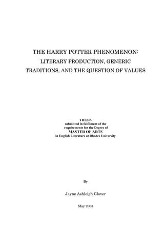 THE HARRY POTTER PHENOMENON:
LITERARY PRODUCTION, GENERIC
TRADITIONS, AND THE QUESTION OF VALUES
THESIS
submitted in fulfilment of the
requirements for the Degree of
MASTER OF ARTS
in English Literature at Rhodes University
By
Jayne Ashleigh Glover
May 2003
 