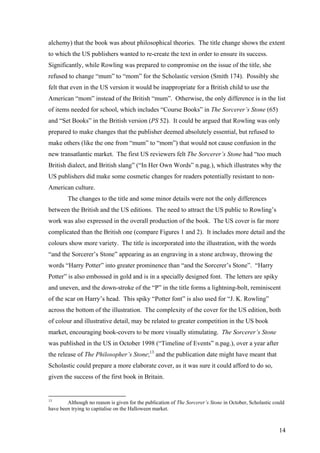 alchemy) that the book was about philosophical theories. The title change shows the extent
to which the US publishers wanted to re-create the text in order to ensure its success.
Significantly, while Rowling was prepared to compromise on the issue of the title, she
refused to change “mum” to “mom” for the Scholastic version (Smith 174). Possibly she
felt that even in the US version it would be inappropriate for a British child to use the
American “mom” instead of the British “mum”. Otherwise, the only difference is in the list
of items needed for school, which includes “Course Books” in The Sorcerer’s Stone (65)
and “Set Books” in the British version (PS 52). It could be argued that Rowling was only
prepared to make changes that the publisher deemed absolutely essential, but refused to
make others (like the one from “mum” to “mom”) that would not cause confusion in the
new transatlantic market. The first US reviewers felt The Sorcerer’s Stone had “too much
British dialect, and British slang” (“In Her Own Words” n.pag.), which illustrates why the
US publishers did make some cosmetic changes for readers potentially resistant to non-
American culture.
The changes to the title and some minor details were not the only differences
between the British and the US editions. The need to attract the US public to Rowling’s
work was also expressed in the overall production of the book. The US cover is far more
complicated than the British one (compare Figures 1 and 2). It includes more detail and the
colours show more variety. The title is incorporated into the illustration, with the words
“and the Sorcerer’s Stone” appearing as an engraving in a stone archway, throwing the
words “Harry Potter” into greater prominence than “and the Sorcerer’s Stone”. “Harry
Potter” is also embossed in gold and is in a specially designed font. The letters are spiky
and uneven, and the down-stroke of the “P” in the title forms a lightning-bolt, reminiscent
of the scar on Harry’s head. This spiky “Potter font” is also used for “J. K. Rowling”
across the bottom of the illustration. The complexity of the cover for the US edition, both
of colour and illustrative detail, may be related to greater competition in the US book
market, encouraging book-covers to be more visually stimulating. The Sorcerer’s Stone
was published in the US in October 1998 (“Timeline of Events” n.pag.), over a year after
the release of The Philosopher’s Stone;13
and the publication date might have meant that
Scholastic could prepare a more elaborate cover, as it was sure it could afford to do so,
given the success of the first book in Britain.
13
Although no reason is given for the publication of The Sorcerer’s Stone in October, Scholastic could
have been trying to capitalise on the Halloween market.
14
 